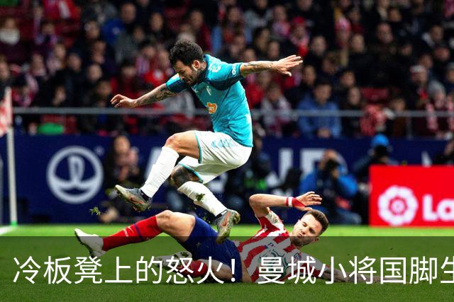 冷板凳上的怒火！曼城小将国脚生涯遭遇“坐冷屁股”危机